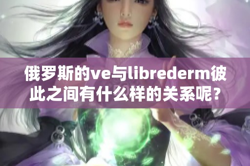 俄罗斯的ve与librederm彼此之间有什么样的关系呢？探索这一现象的背后秘密！