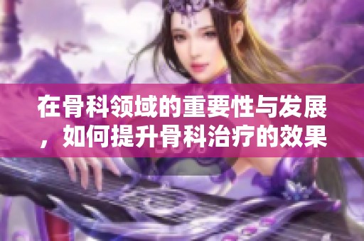在骨科领域的重要性与发展，如何提升骨科治疗的效果和技术水平
