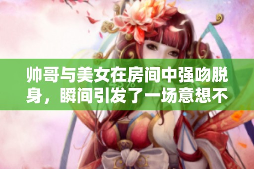 帅哥与美女在房间中强吻脱身，瞬间引发了一场意想不到的高潮