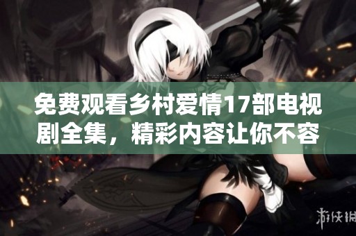 免费观看乡村爱情17部电视剧全集，精彩内容让你不容错过！