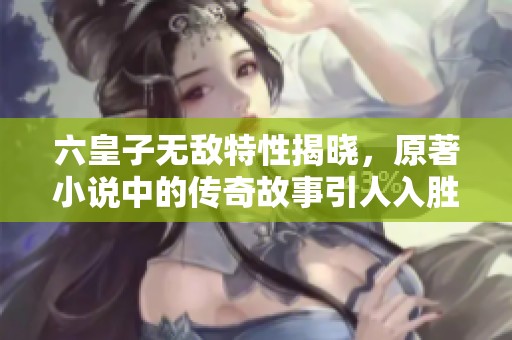 六皇子无敌特性揭晓，原著小说中的传奇故事引人入胜