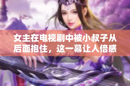 女主在电视剧中被小叔子从后面抱住，这一幕让人倍感意外与紧张
