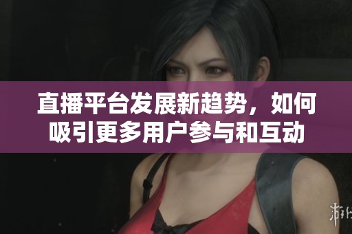 直播平台发展新趋势，如何吸引更多用户参与和互动