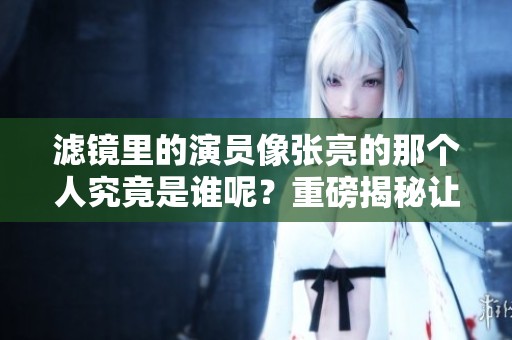 滤镜里的演员像张亮的那个人究竟是谁呢？重磅揭秘让你了解真相！