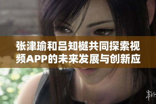 张津瑜和吕知樾共同探索视频APP的未来发展与创新应用