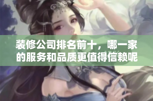 装修公司排名前十，哪一家的服务和品质更值得信赖呢