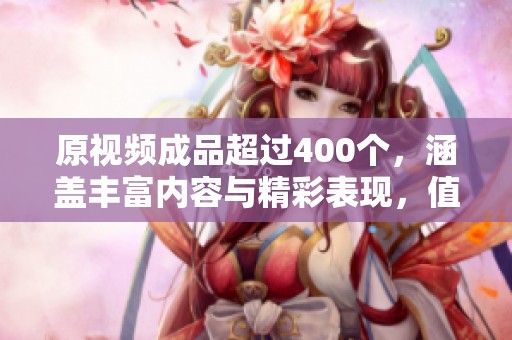 原视频成品超过400个，涵盖丰富内容与精彩表现，值得细细品味与欣赏。