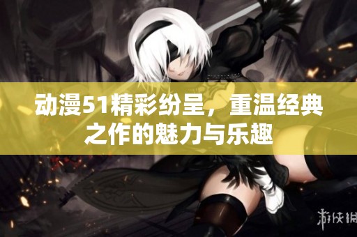 动漫51精彩纷呈，重温经典之作的魅力与乐趣