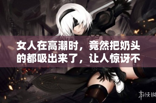 女人在高潮时，竟然把奶头的都吸出来了，让人惊讶不已。