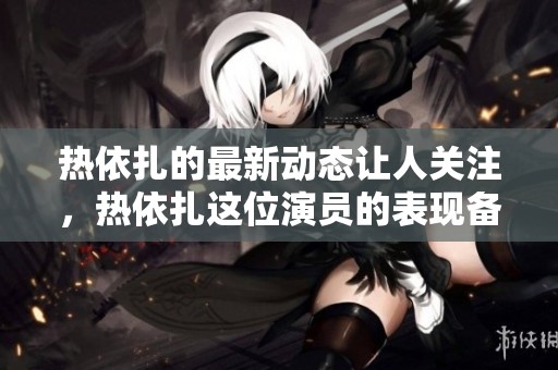 热依扎的最新动态让人关注，热依扎这位演员的表现备受期待！