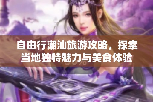 自由行潮汕旅游攻略，探索当地独特魅力与美食体验