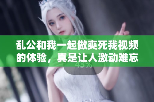 乱公和我一起做爽死我视频的体验，真是让人激动难忘的时刻