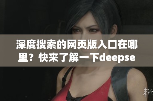 深度搜索的网页版入口在哪里？快来了解一下deepseek的使用方法吧！