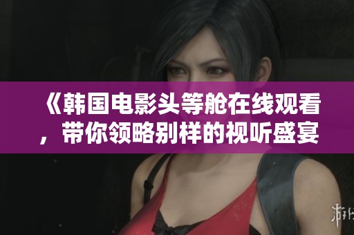 《韩国电影头等舱在线观看，带你领略别样的视听盛宴》