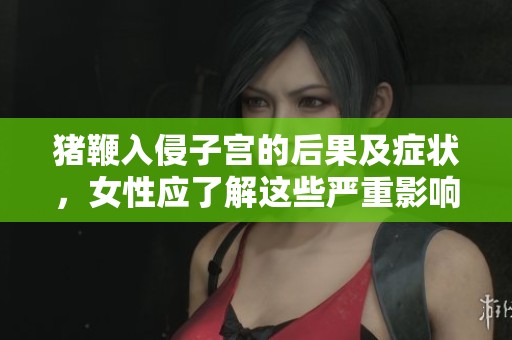 猪鞭入侵子宫的后果及症状，女性应了解这些严重影响
