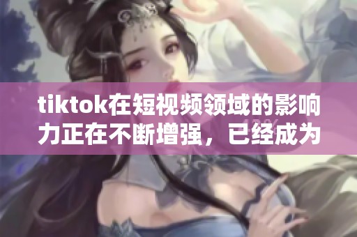 tiktok在短视频领域的影响力正在不断增强，已经成为热门社交平台之一