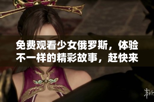 免费观看少女俄罗斯，体验不一样的精彩故事，赶快来吧！