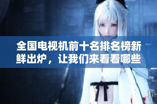 全国电视机前十名排名榜新鲜出炉，让我们来看看哪些品牌上榜了
