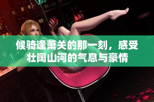 候骑逢萧关的那一刻，感受壮阔山河的气息与豪情