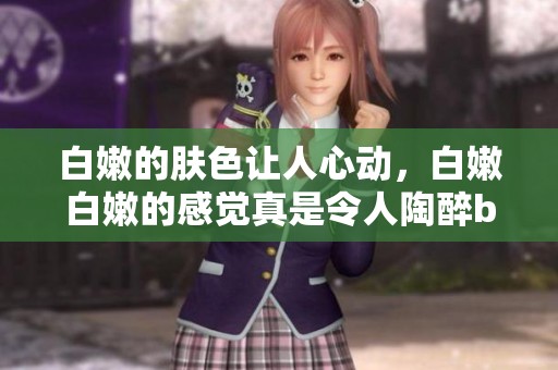 白嫩的肤色让人心动，白嫩白嫩的感觉真是令人陶醉bbbbbbbbb。