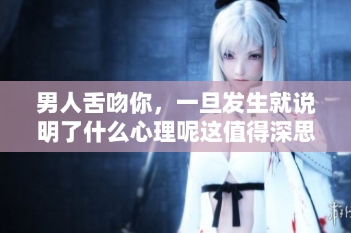 男人舌吻你，一旦发生就说明了什么心理呢这值得深思
