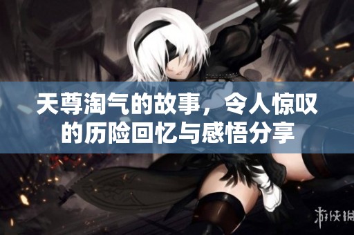天尊淘气的故事，令人惊叹的历险回忆与感悟分享