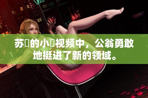 苏玥的小泬视频中，公翁勇敢地挺进了新的领域。