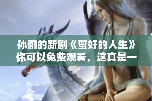 孙俪的新剧《蛮好的人生》你可以免费观看，这真是一个好消息！