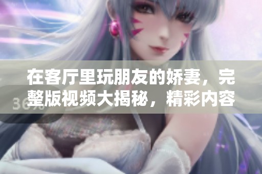 在客厅里玩朋友的娇妻，完整版视频大揭秘，精彩内容不容错过