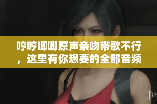 哼哼唧唧原声亲吻带歌不行，这里有你想要的全部音频内容。