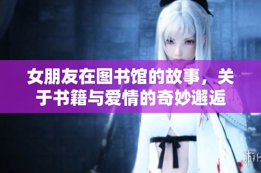 女朋友在图书馆的故事，关于书籍与爱情的奇妙邂逅