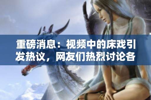 重磅消息：视频中的床戏引发热议，网友们热烈讨论各自观点