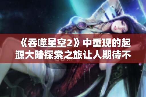 《吞噬星空2》中重现的起源大陆探索之旅让人期待不已