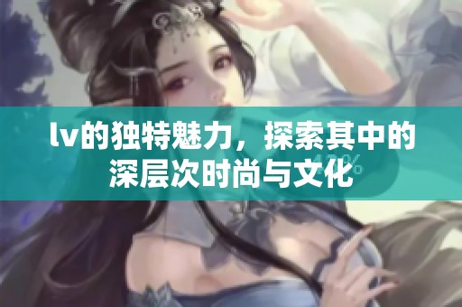 lv的独特魅力，探索其中的深层次时尚与文化