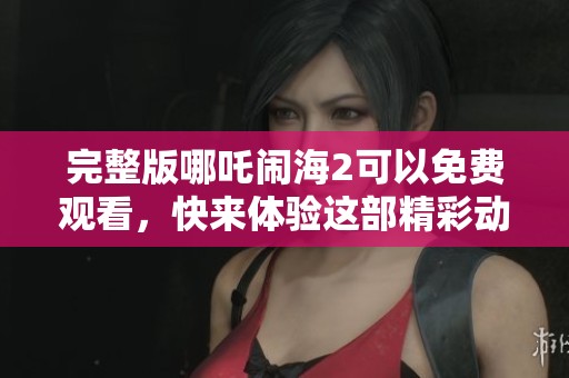 完整版哪吒闹海2可以免费观看，快来体验这部精彩动画的魅力吧