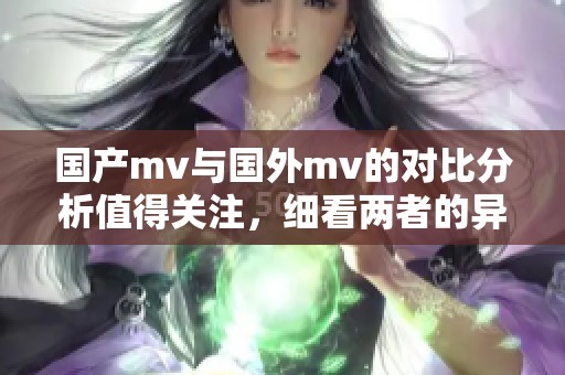 国产mv与国外mv的对比分析值得关注，细看两者的异同之处。