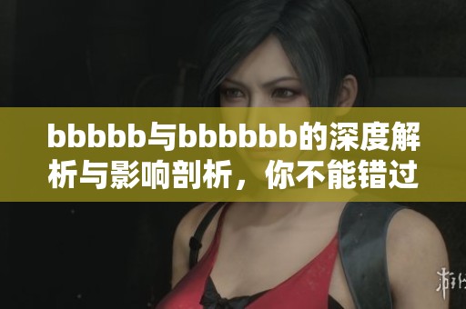 bbbbb与bbbbbb的深度解析与影响剖析，你不能错过的精彩内容