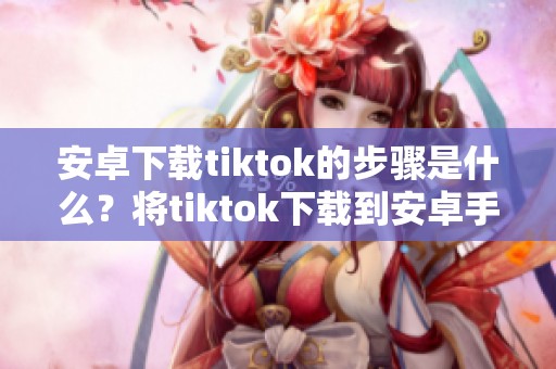 安卓下载tiktok的步骤是什么？将tiktok下载到安卓手机的方法详解。
