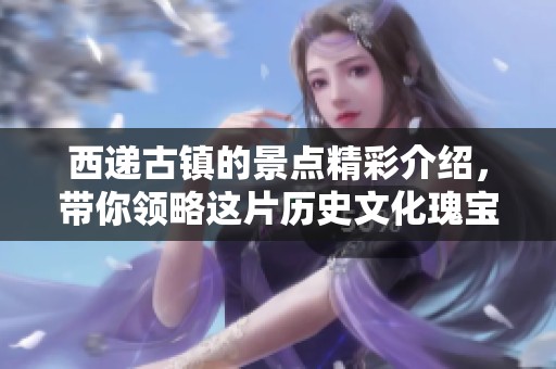 西递古镇的景点精彩介绍，带你领略这片历史文化瑰宝的独特魅力