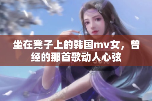 坐在凳子上的韩国mv女，曾经的那首歌动人心弦