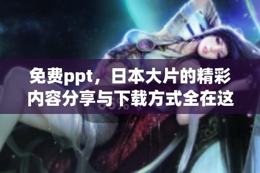 免费ppt，日本大片的精彩内容分享与下载方式全在这里！