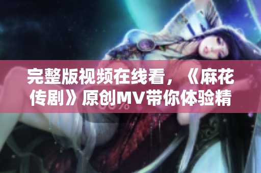 完整版视频在线看，《麻花传剧》原创MV带你体验精彩瞬间