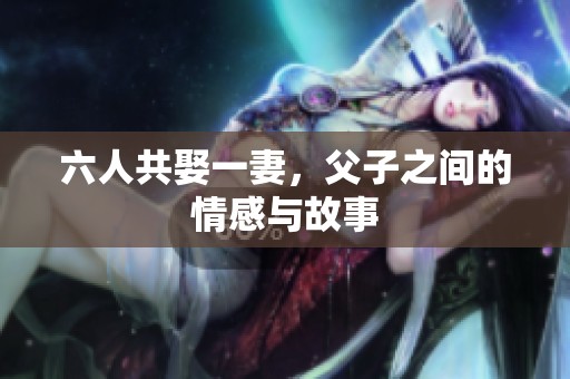 六人共娶一妻，父子之间的情感与故事