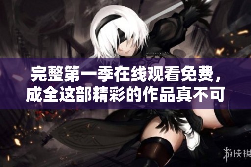 完整第一季在线观看免费，成全这部精彩的作品真不可错过！