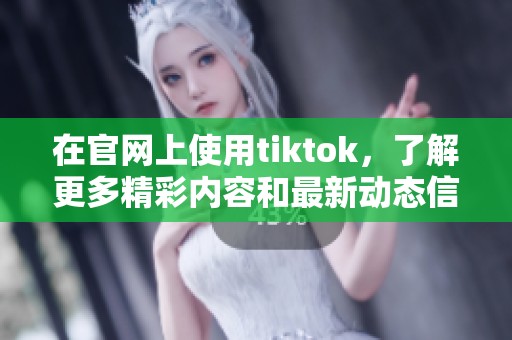 在官网上使用tiktok，了解更多精彩内容和最新动态信息