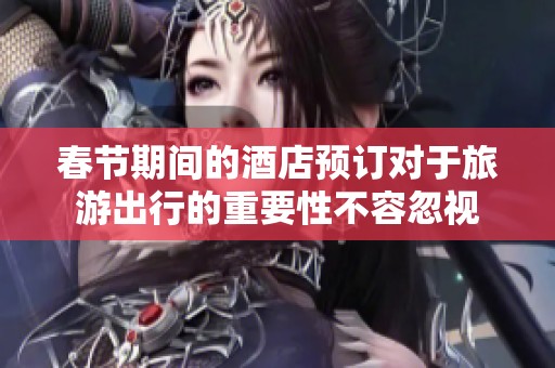 春节期间的酒店预订对于旅游出行的重要性不容忽视