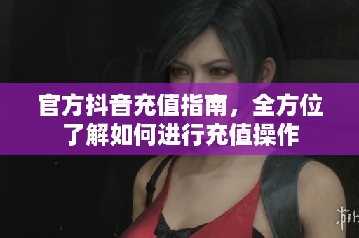 官方抖音充值指南，全方位了解如何进行充值操作