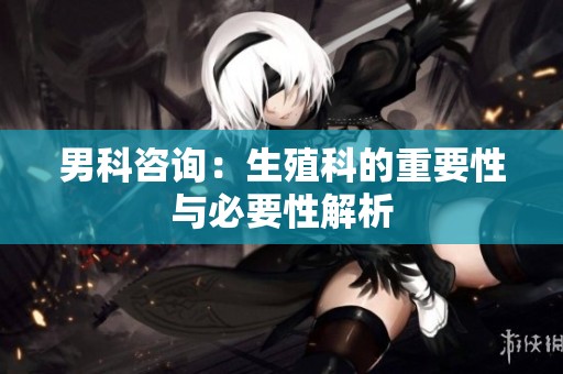 男科咨询：生殖科的重要性与必要性解析