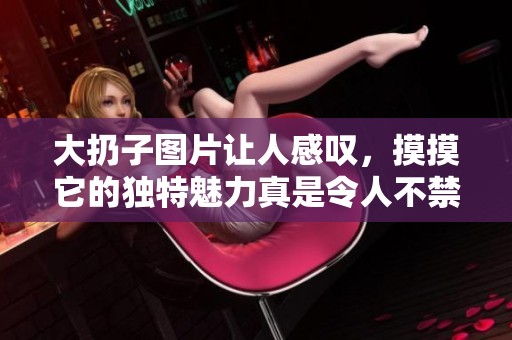 大扔子图片让人感叹，摸摸它的独特魅力真是令人不禁想要一试