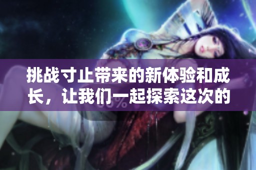 挑战寸止带来的新体验和成长，让我们一起探索这次的魅力所在
